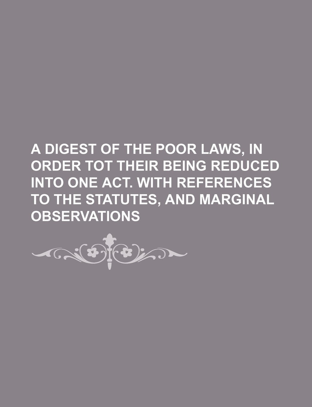 A Digest of the Poor Laws, in Order Tot Their Being Reduced Into One Act. with References to the Statutes, and Marginal Observations Books