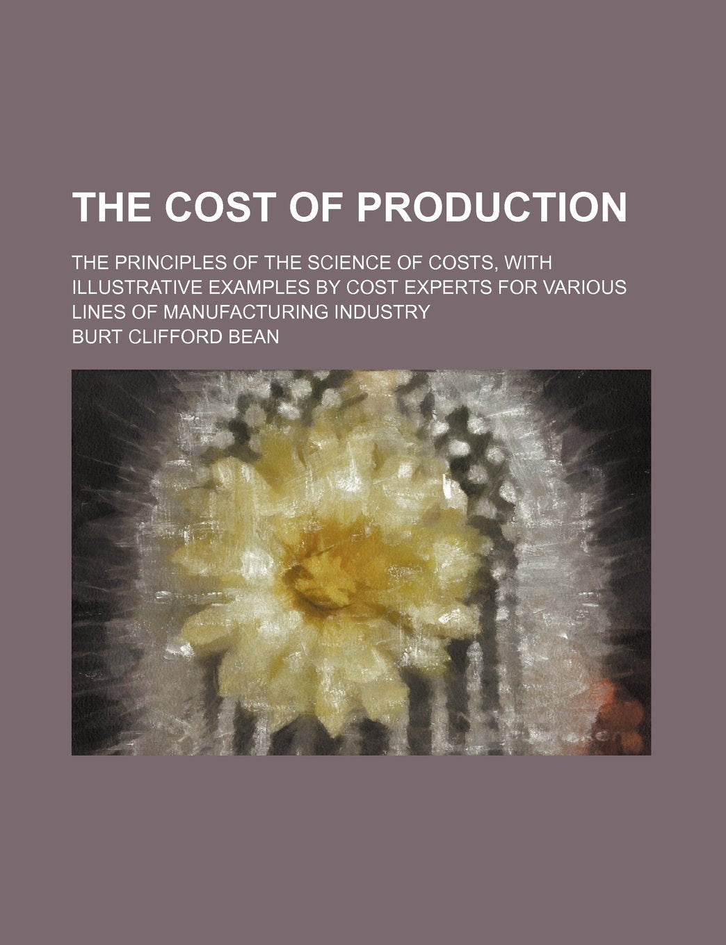 The Cost of Production; The Principles of the Science of Costs, with Illustrative Examples by Cost Experts for Various Lines of Manufacturing Industry Books