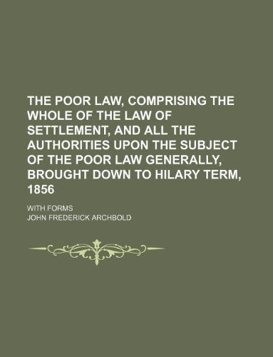 The Poor Law, Comprising the Whole of the Law of Settlement, and All the Authorities Upon the Subject of the Poor Law Generally, Brought Down to Hilary Term, 1856; With Forms Books
