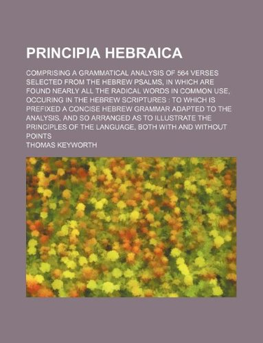 Principia Hebraica; Comprising a Grammatical Analysis of 564 Verses Selected from the Hebrew Psalms, in Which Are Found Nearly All the Radical Words ... a Concise Hebrew Grammar Adapted to t Books