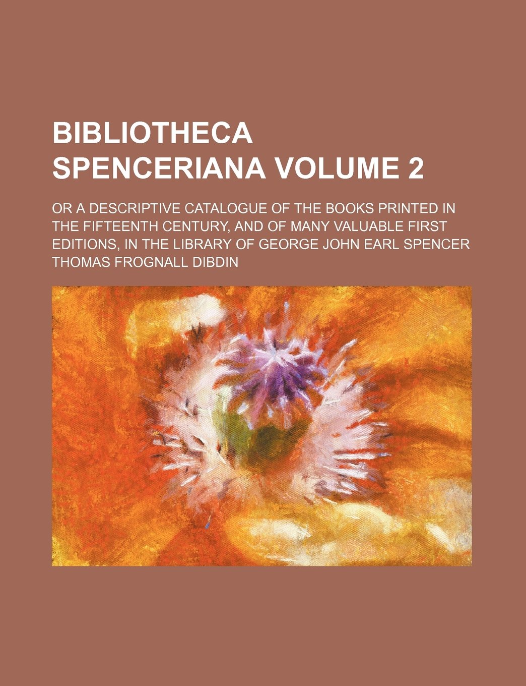 Bibliotheca Spenceriana Volume 2; Or a Descriptive Catalogue of the Books Printed in the Fifteenth Century, and of Many Valuable First Editions, in the Library of George John Earl Spencer Books