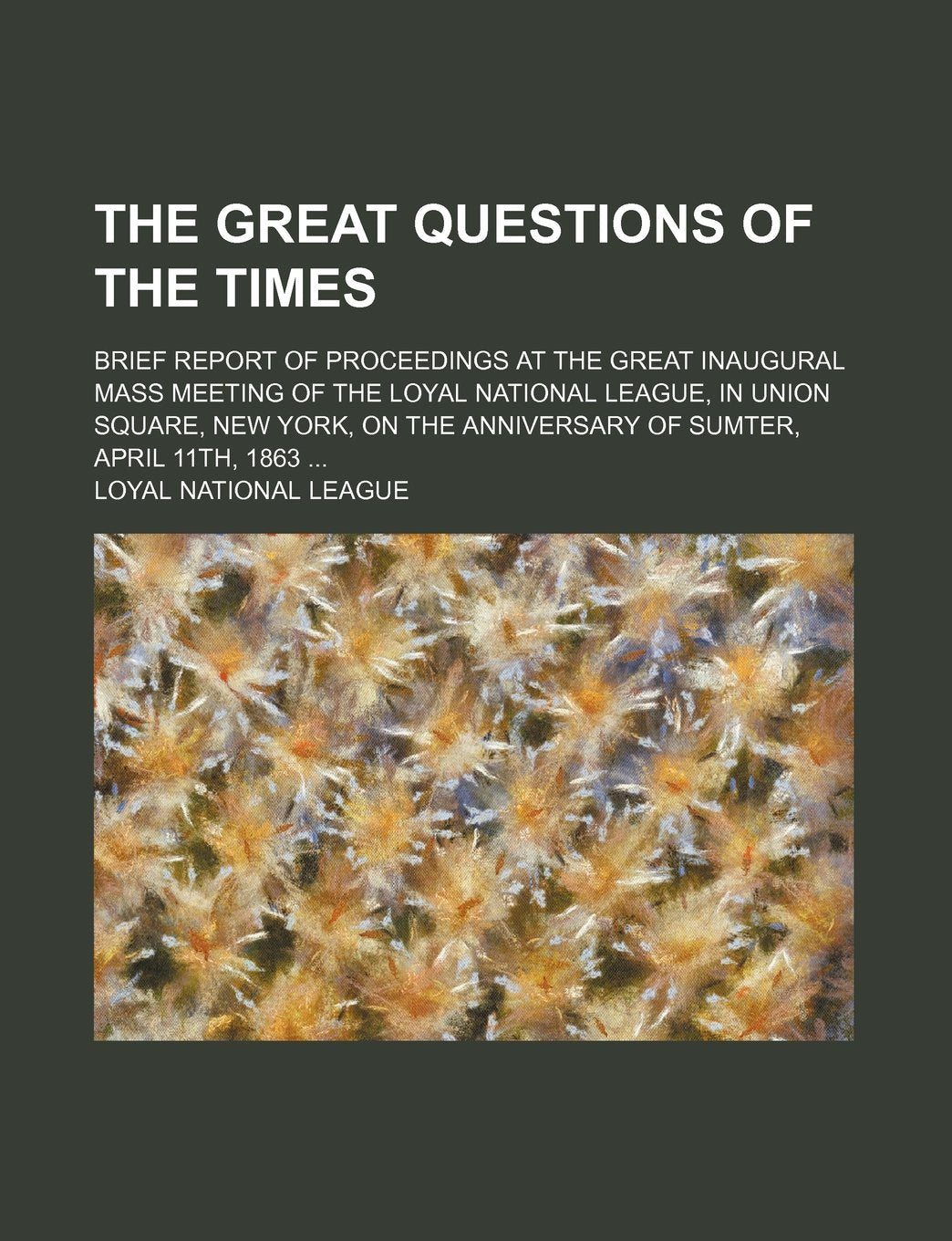 The Great Questions of the Times; Brief Report of Proceedings at the Great Inaugural Mass Meeting of the Loyal National League, in Union Square, New ... Anniversary of Sumter, April 11th, 1863 ... Books
