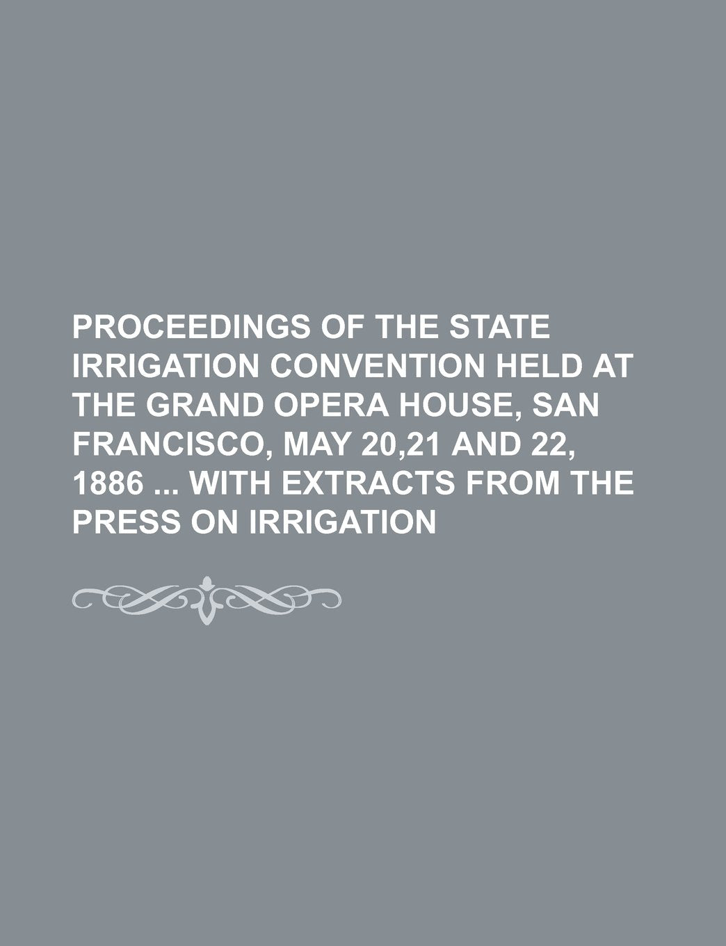 Proceedings of the State Irrigation Convention Held at the Grand Opera House, San Francisco, May 20,21 and 22, 1886 with Extracts from the Press on Irrigation Books