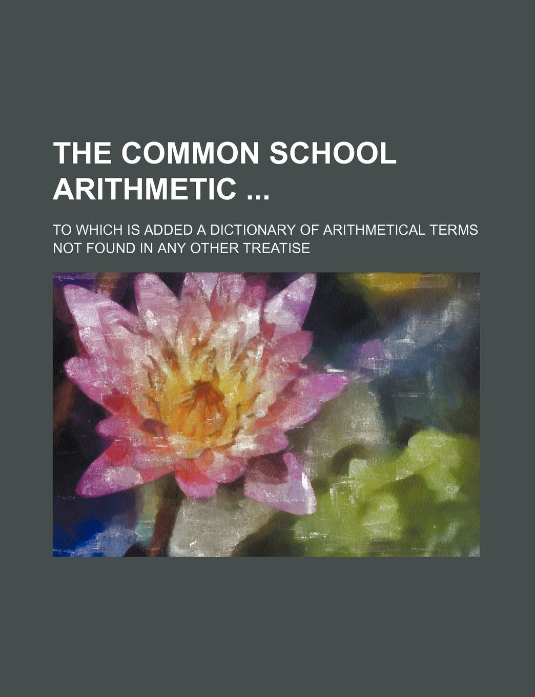 The Common School Arithmetic; To Which Is Added a Dictionary of Arithmetical Terms Not Found in Any Other Treatise Books