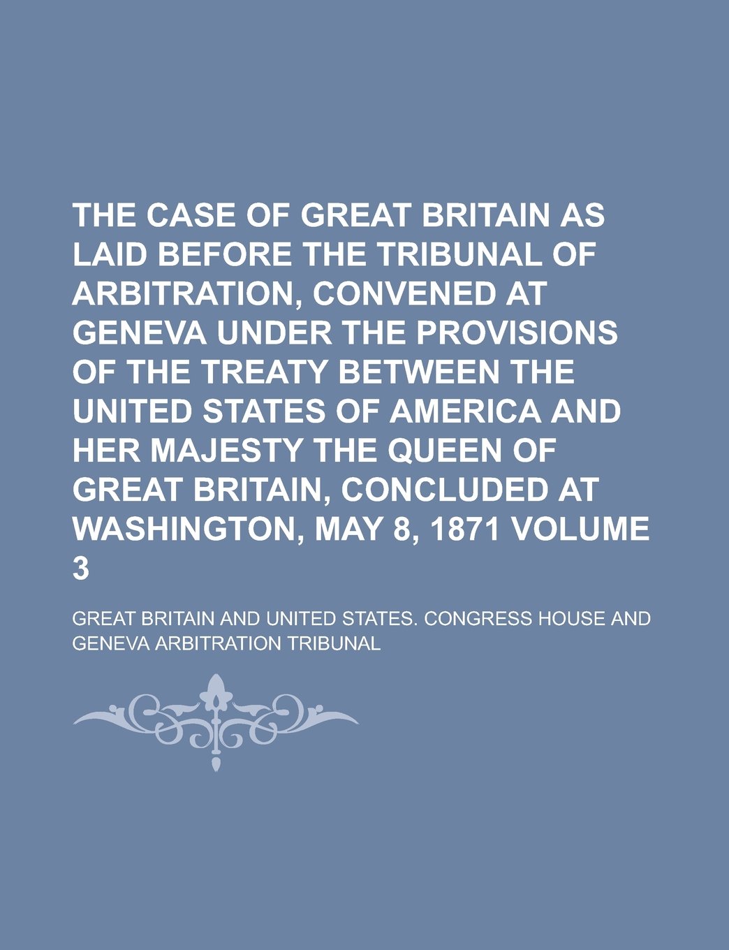 The Case of Great Britain as Laid Before the Tribunal of Arbitration, Convened at Geneva Under the Provisions of the Treaty Between the United States ... Britain, Concluded at Washington, Volume 3 Books
