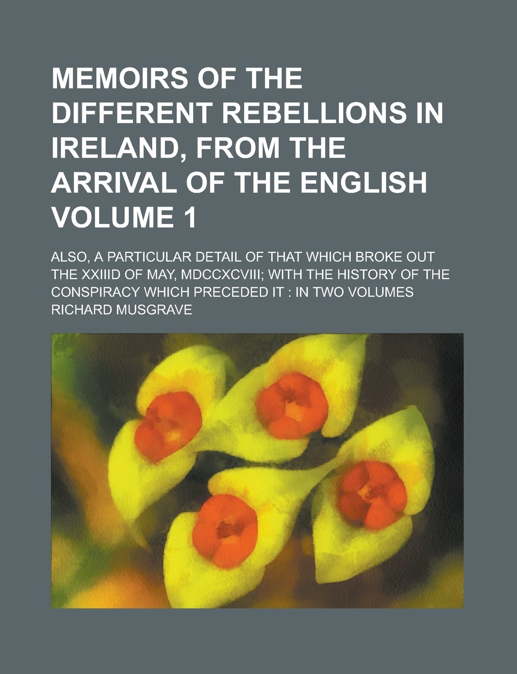 Memoirs of the Different Rebellions in Ireland, from the Arrival of the English Volume 1; Also, a Particular Detail of That Which Broke Out the XXIIID ... Conspiracy Which Preceded It: In Two Volumes Books