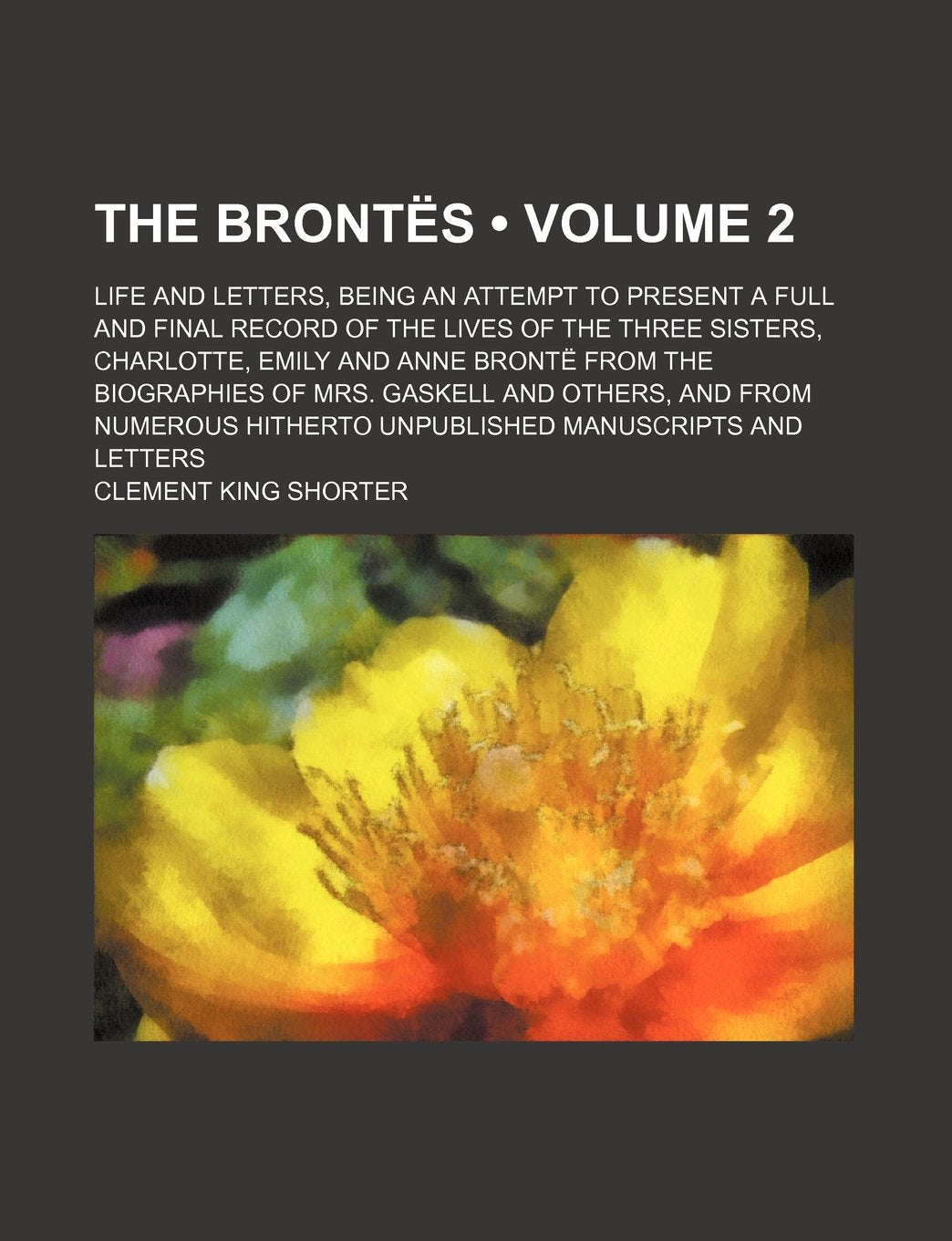 The Brontes (Volume 2); Life and Letters, Being an Attempt to Present a Full and Final Record of the Lives of the Three Sisters, Charlotte, Emily and ... and from Numerous Hitherto Unpublished Manus Books