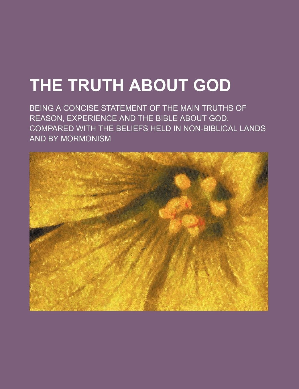 The Truth about God; Being a Concise Statement of the Main Truths of Reason, Experience and the Bible about God, Compared with the Beliefs Held in Non-Biblical Lands and by Mormonism Books