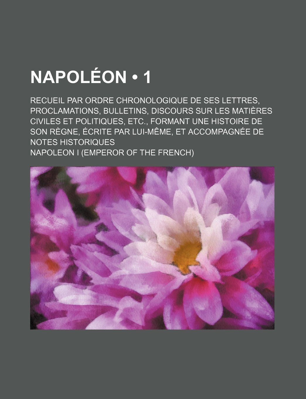 Napoleon (1); Recueil Par Ordre Chronologique de Ses Lettres, Proclamations, Bulletins, Discours Sur Les Matieres Civiles Et Politiques, Etc., Formant ... Lui-Meme, Et Accompagnee de Notes Historiques Books