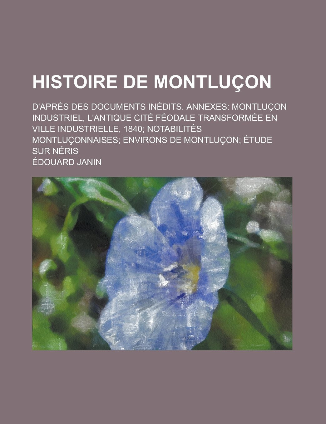 Histoire de Montlucon; D'Apres Des Documents Inedits. Annexes Montlucon Industriel, L'Antique Cite Feodale Transformee En Ville Industrielle, 1840 ... Environs de Montlucon Etude Sur Neris Books