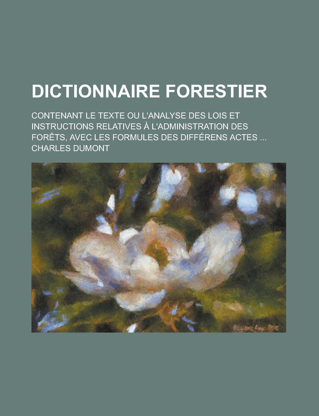 Dictionnaire Forestier; Contenant Le Texte Ou L'Analyse Des Lois Et Instructions Relatives A L'Administration Des Forets, Avec Les Formules Des Differ Books