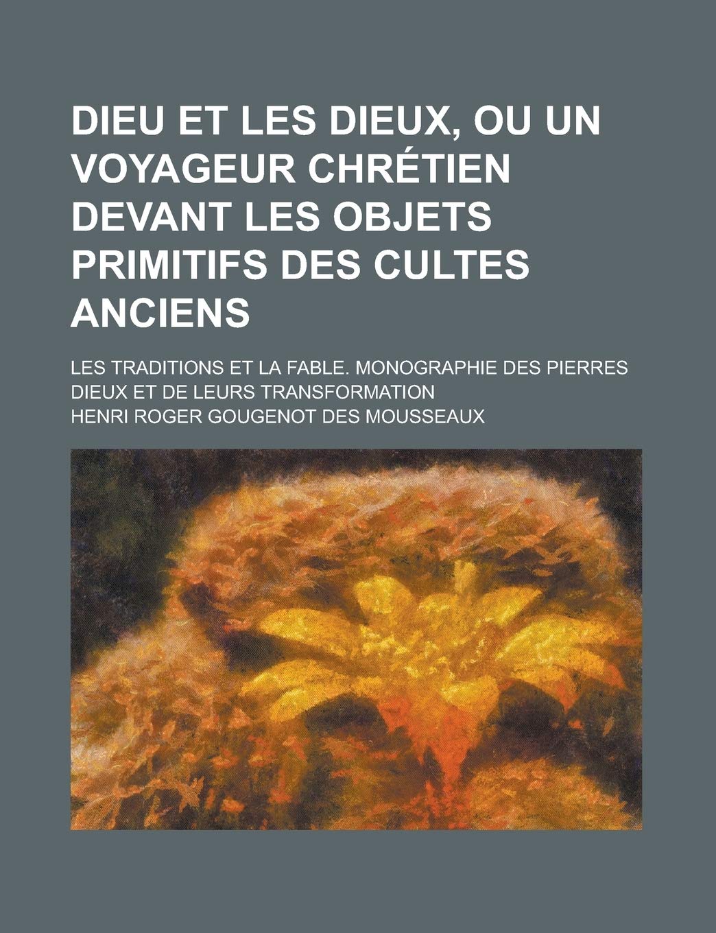 Dieu Et Les Dieux, Ou Un Voyageur Chre Tien Devant Les Objets Primitifs Des Cultes Anciens. Les Traditions Et La Fable. Monographie Des Pierres Dieux Et de Leurs Transformation book