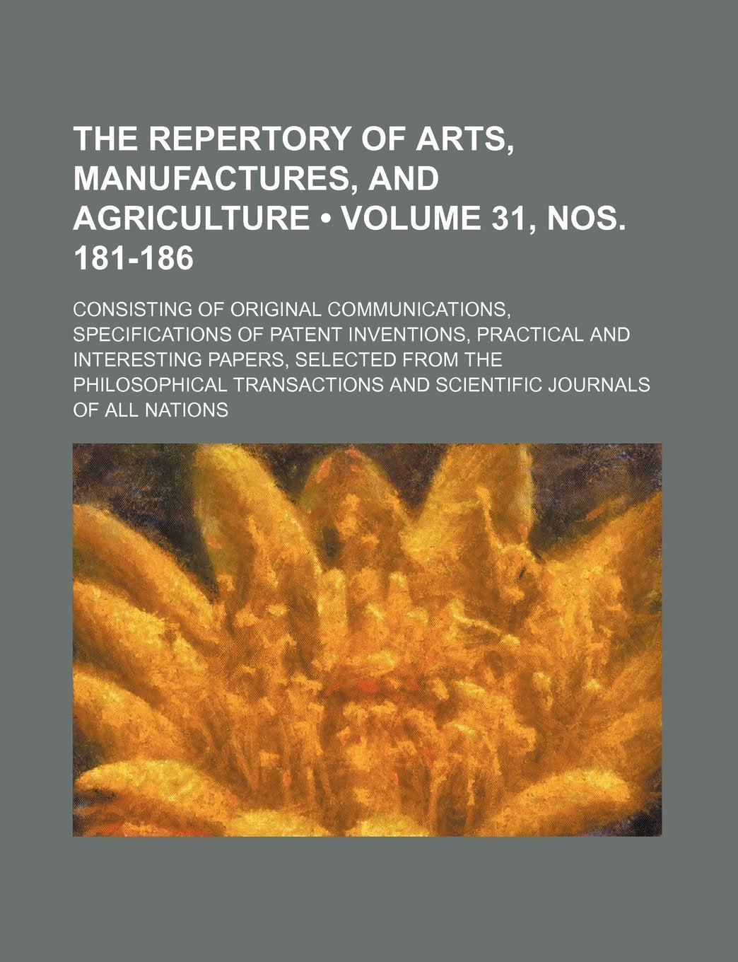 The Repertory of Arts, Manufactures, and Agriculture (Volume 31, Nos. 181-186); Consisting of Original Communications, Specifications of Patent Invent Books