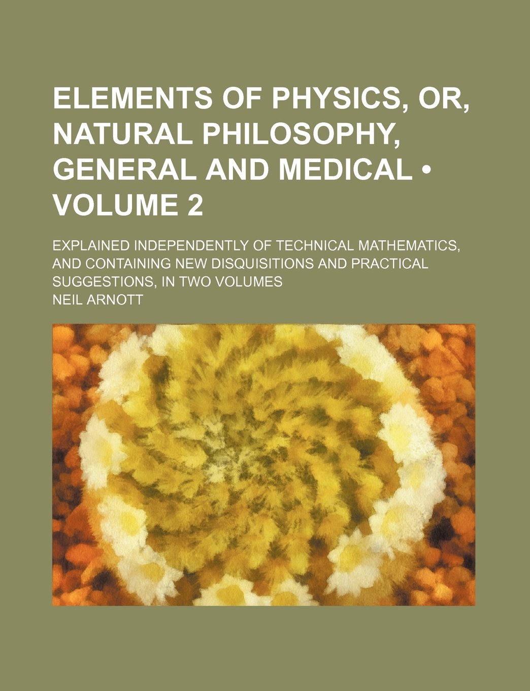 Elements of Physics, Or, Natural Philosophy, General and Medical (Volume 2); Explained Independently of Technical Mathematics, and Containing New ... and Practical Suggestions, in Two Volumes Politics & History