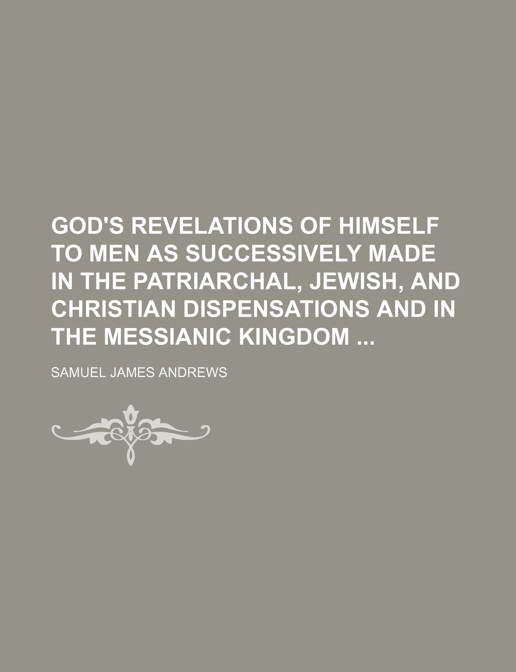 God's Revelations of Himself to Men as Successively Made in the Patriarchal, Jewish, and Christian Dispensations and in the Messianic Kingdom Politics & History