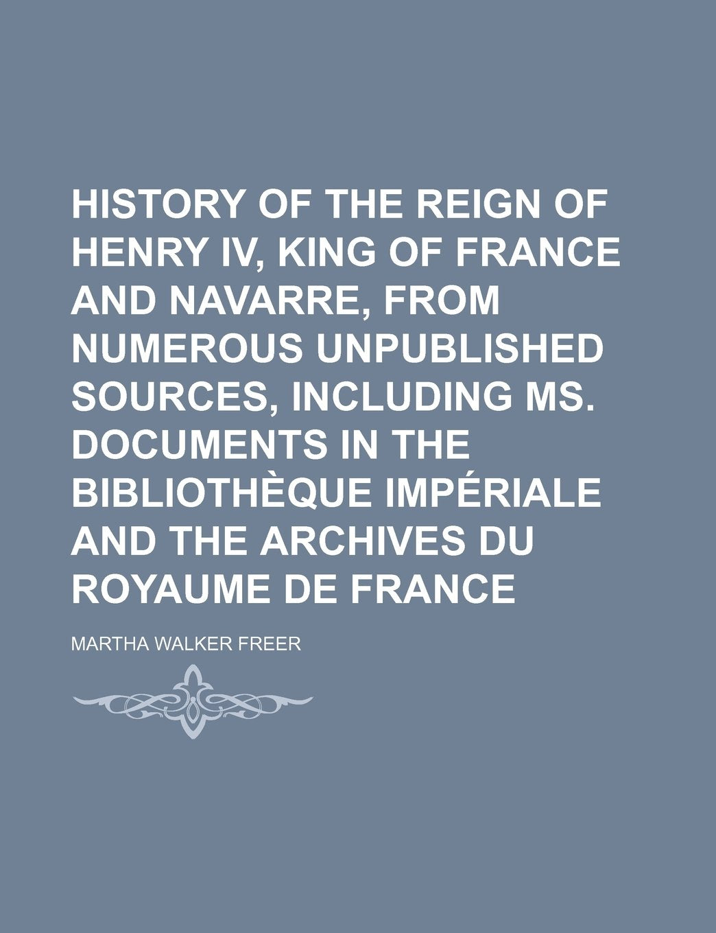 History of the Reign of Henry IV, King of France and Navarre, from Numerous Unpublished Sources, Including Ms. Documents in the Bibliotheque Imperiale and the Archives Du Royaume de France Politics & History