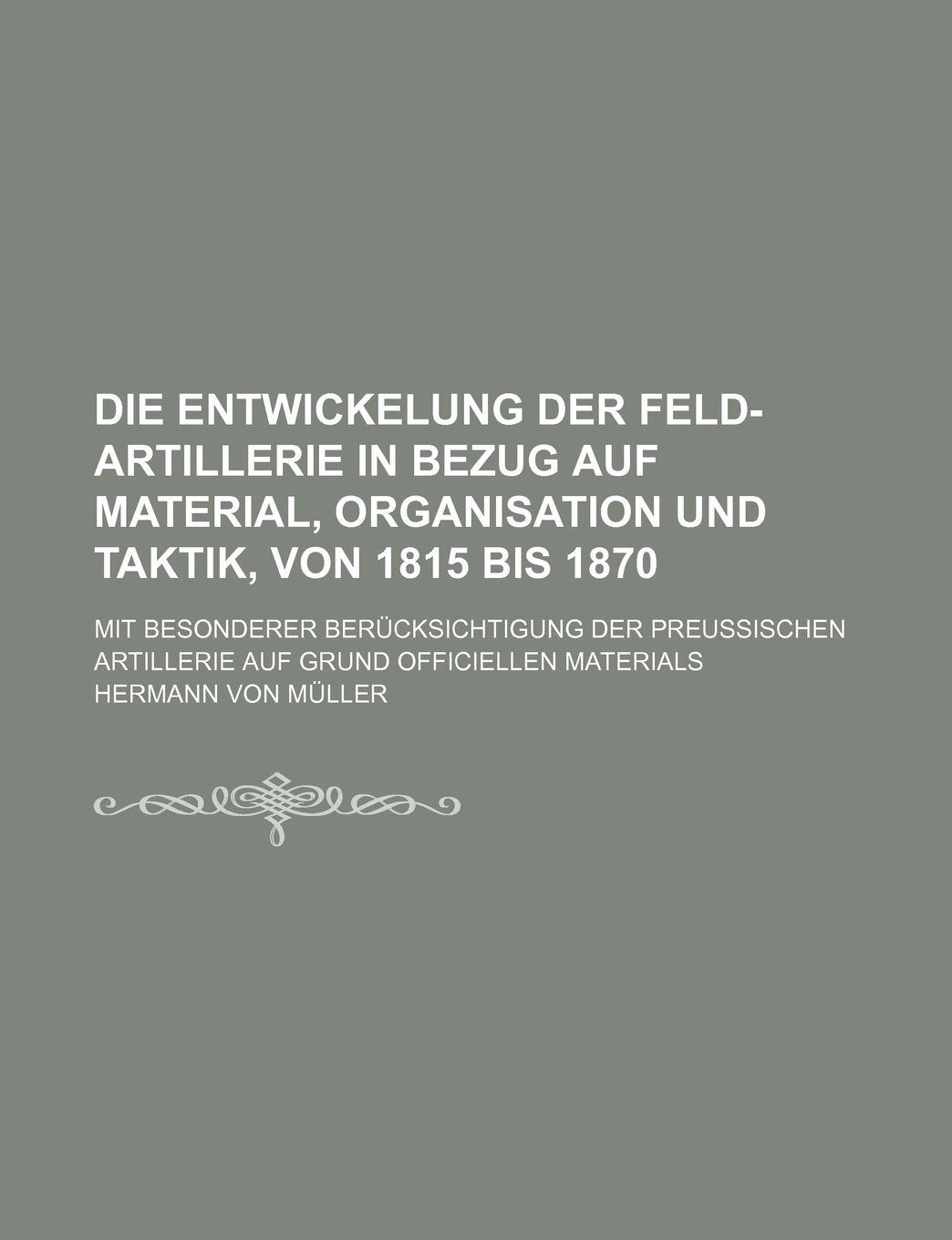 Die Entwickelung Der Feld-Artillerie in Bezug Auf Material, Organisation Und Taktik, Von 1815 Bis 1870; Mit Besonderer Berucksichtigung Der Preussischen Artillerie Auf Grund Officiellen Materials book