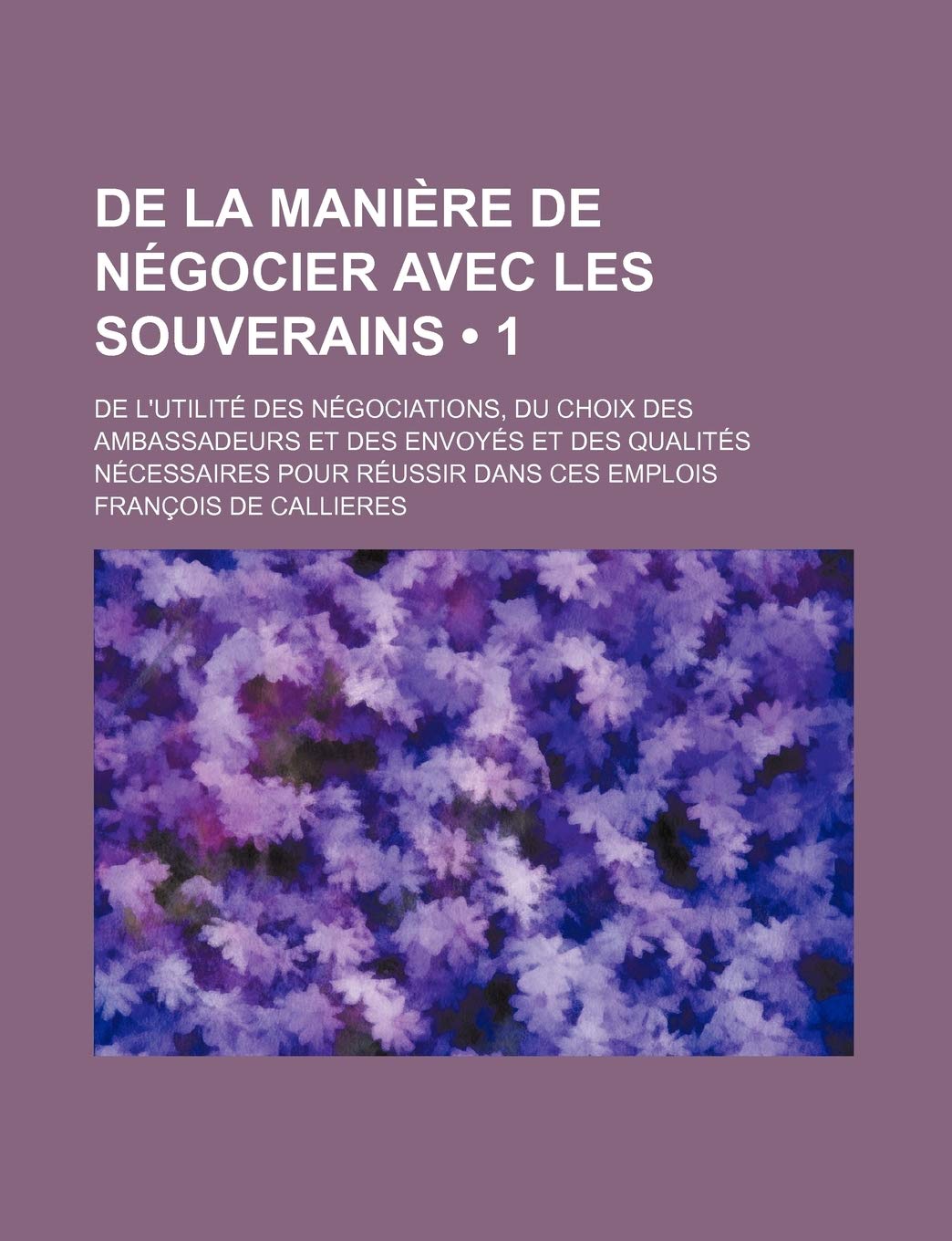de la Maniere de Negocier Avec Les Souverains (1); de l'Utilite Des Negociations, Du Choix Des Ambassadeurs Et Des Envoyes Et Des Qualites Necessaires Pour Reussir Dans Ces Emplois book