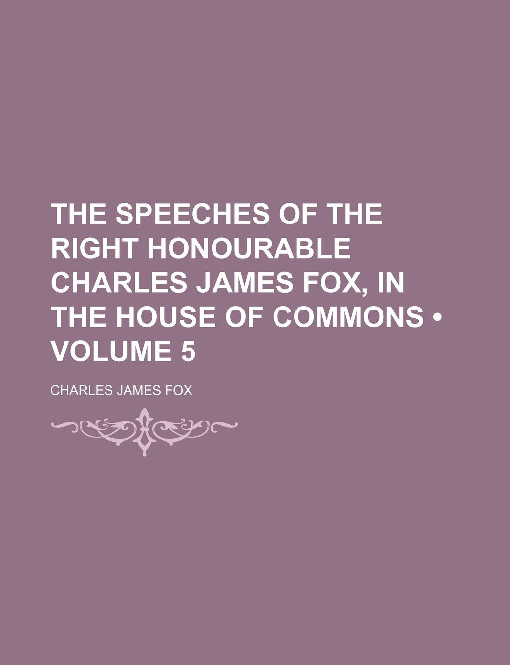 The Speeches of the Right Honourable Charles James Fox, in the House of Commons (Volume 5) Politics & History