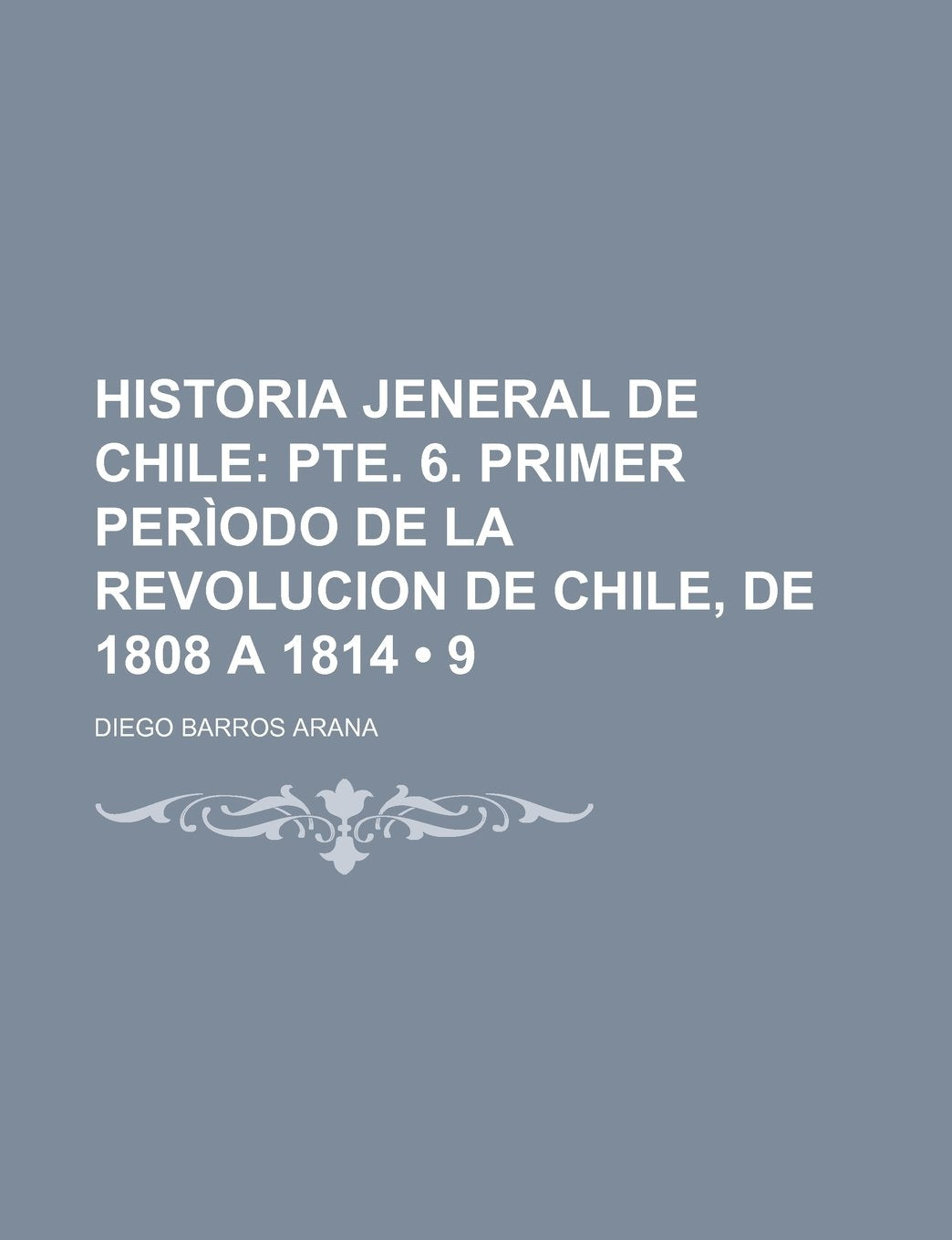Historia Jeneral de Chile (9); Pte. 6. Primer Periodo de La Revolucion de Chile, de 1808 a 1814 Politics & History