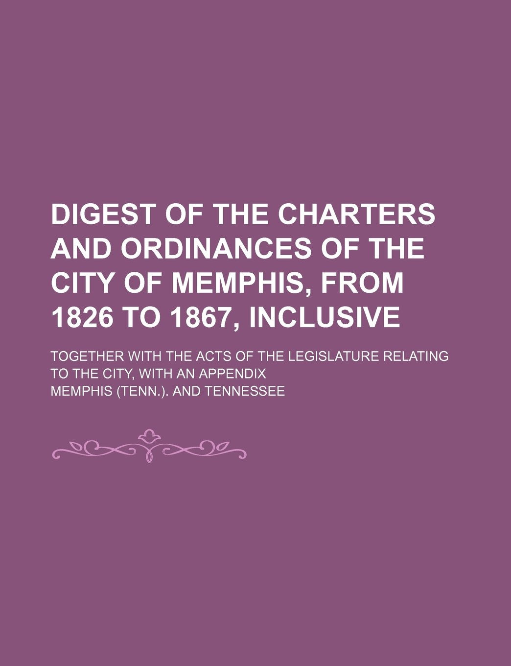 Digest of the Charters and Ordinances of the City of Memphis, from 1826 to 1867, Inclusive; Together with the Acts of the Legislature Relating to the City, with an Appendix Books