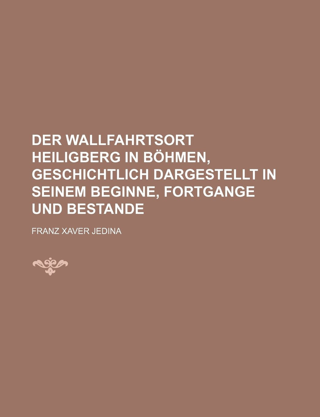 Der Wallfahrtsort Heiligberg in Bohmen, Geschichtlich Dargestellt in Seinem Beginne, Fortgange Und Bestande Books