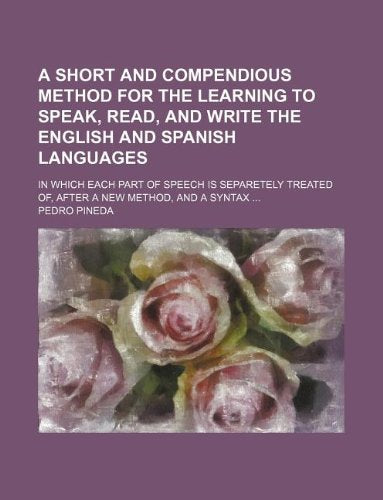 A Short and Compendious Method for the Learning to Speak, Read, and Write the English and Spanish Languages; In Which Each Part of Speech Is Separetely Treated Of, After a New Method, and a Syntax Books