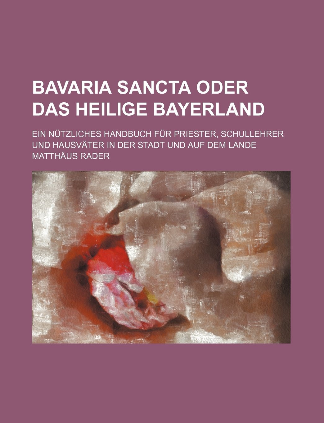Bavaria Sancta Oder Das Heilige Bayerland; Ein Nutzliches Handbuch Fur Priester, Schullehrer Und Hausvater in Der Stadt Und Auf Dem Lande Politics & History