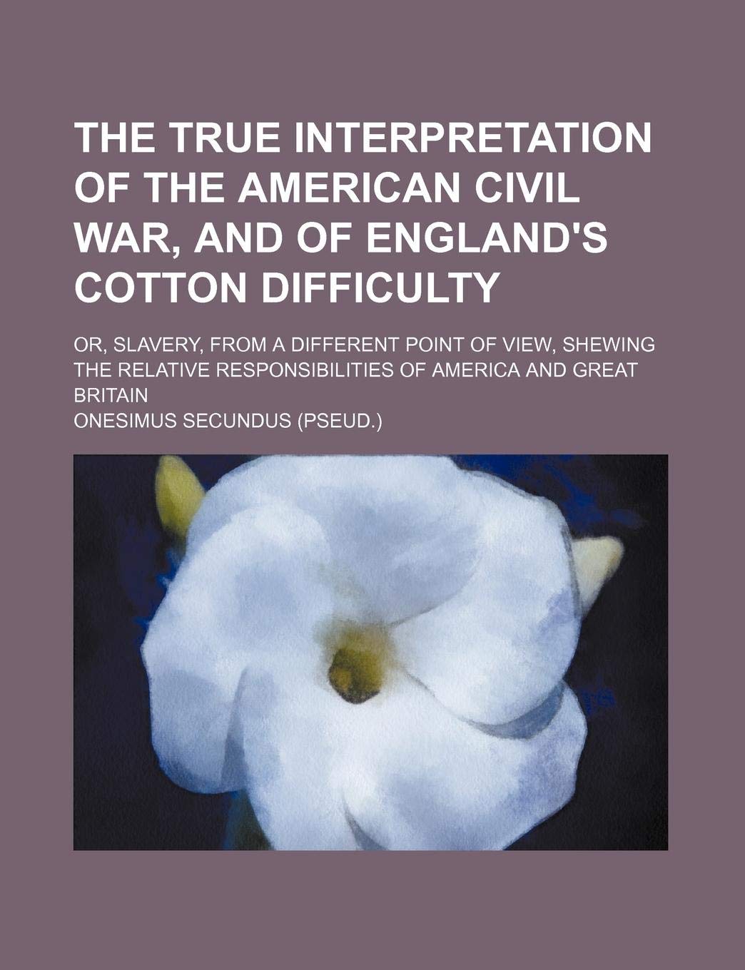The True Interpretation of the American Civil War, and of England's Cotton Difficulty; Or, Slavery, from a Different Point of View, Shewing the Relati Books