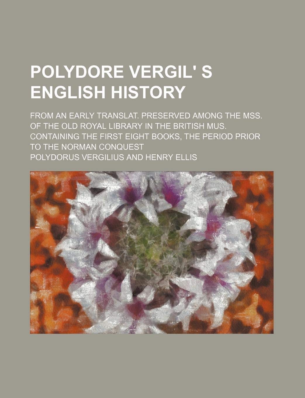 Polydore Vergil' S English History; From an Early Translat. Preserved Among the Mss. of the Old Royal Library in the British Mus. Containing the First Books