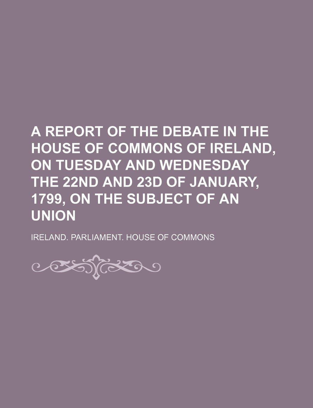 A Report of the Debate in the House of Commons of Ireland, on Tuesday and Wednesday the 22nd and 23d of January, 1799, on the Subject of an Union Books