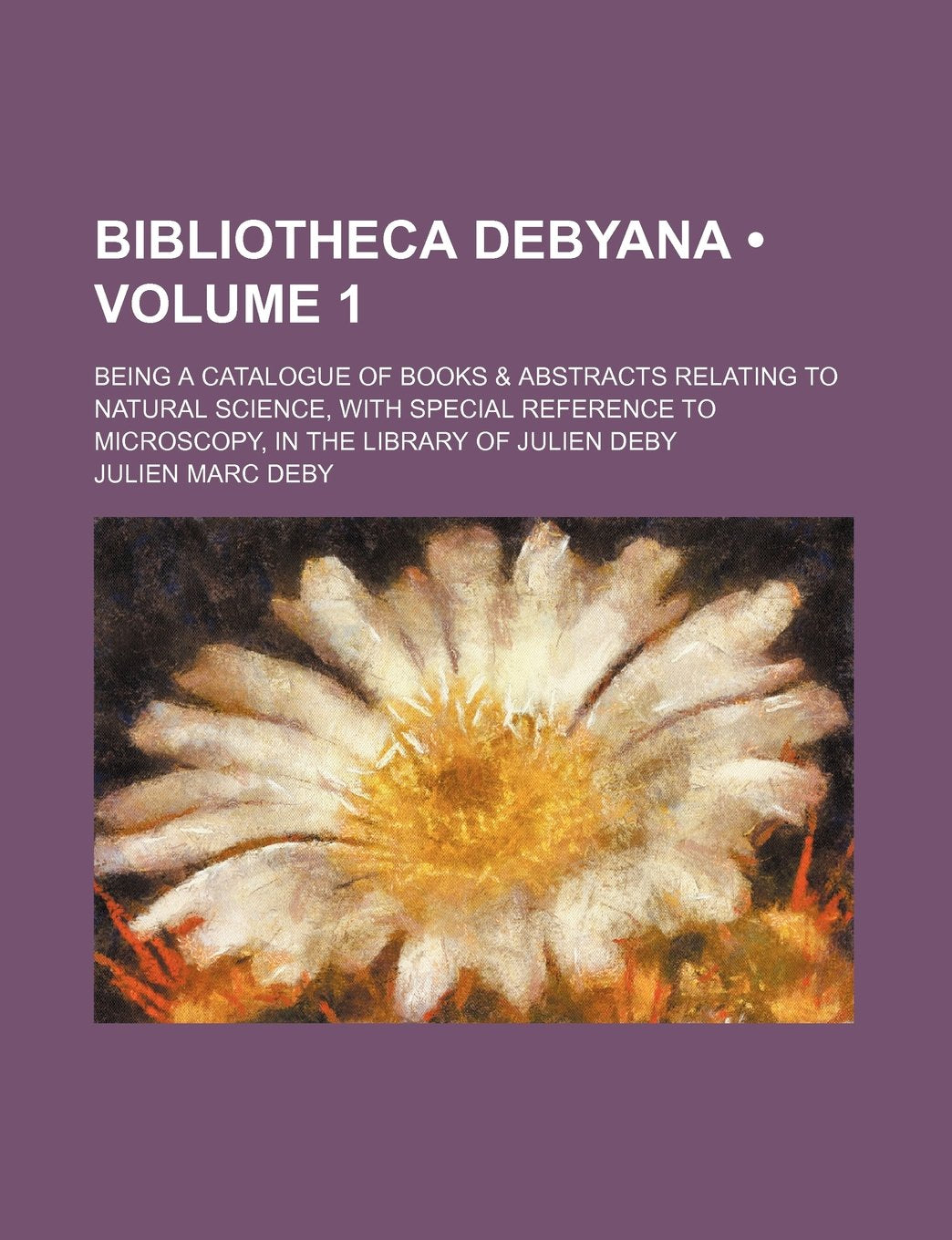 Bibliotheca Debyana (Volume 1); Being a Catalogue of Books & Abstracts Relating to Natural Science, with Special Reference to Microscopy, in the Libra Books