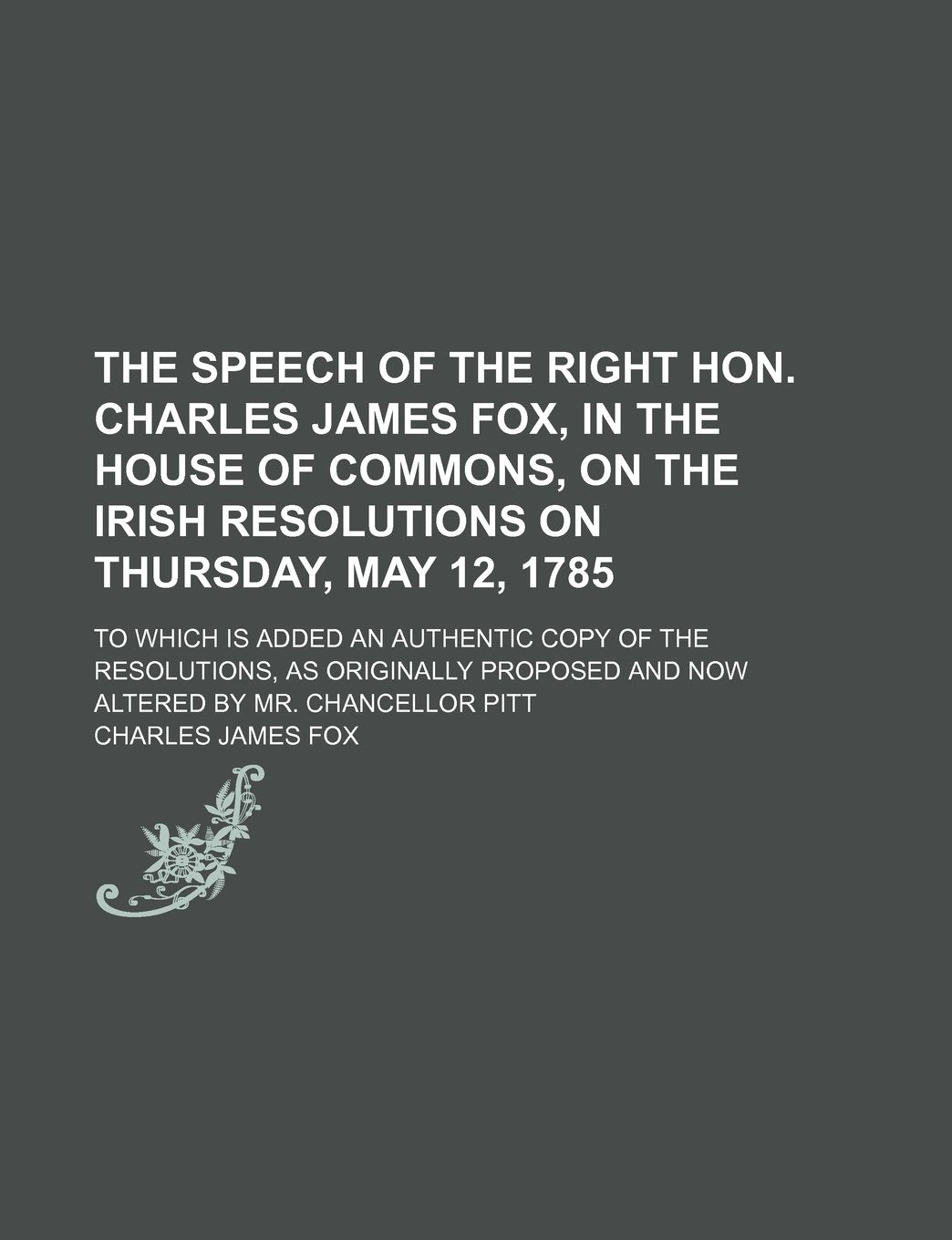 The Speech of the Right Hon. Charles James Fox, in the House of Commons, on the Irish Resolutions on Thursday, May 12, 1785; To Which Is Added an ... and Now Altered by Mr. Chancellor Pitt Social Sciences