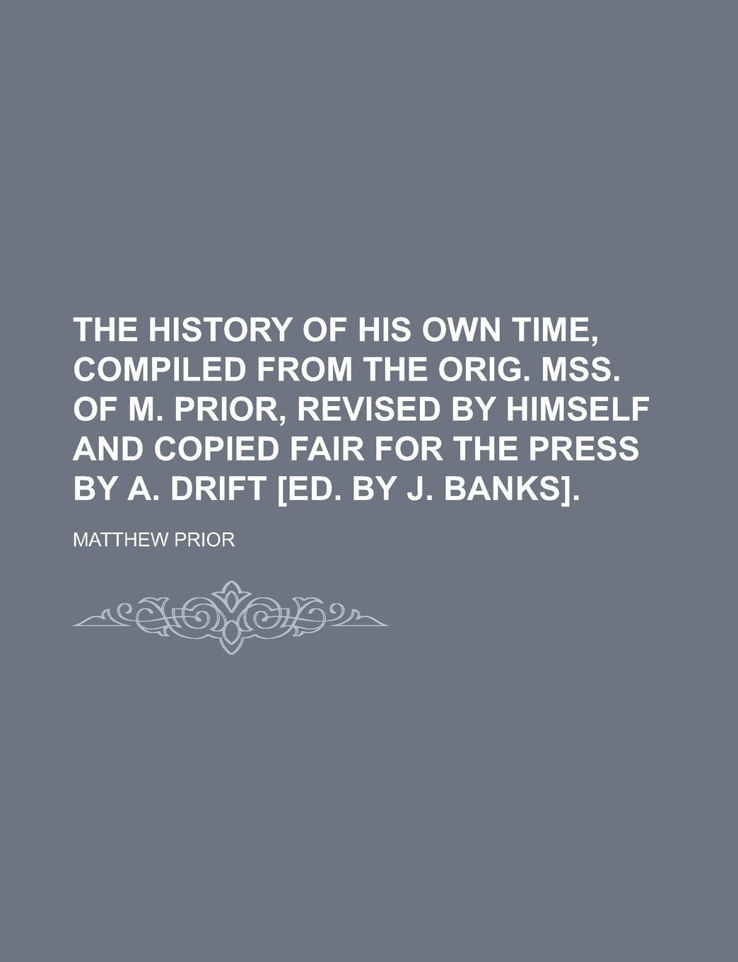 The History of His Own Time, Compiled from the Orig. Mss. of M. Prior, Revised by Himself and Copied Fair for the Press by A. Drift Books