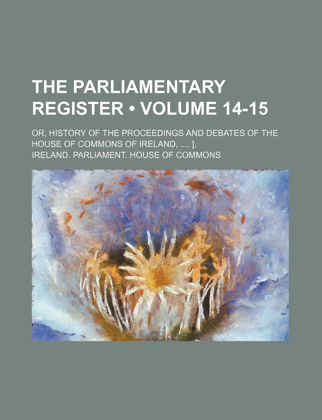 The Parliamentary Register (Volume 14-15); Or, History of the Proceedings and Debates of the House of Commons of Ireland, ]. Books