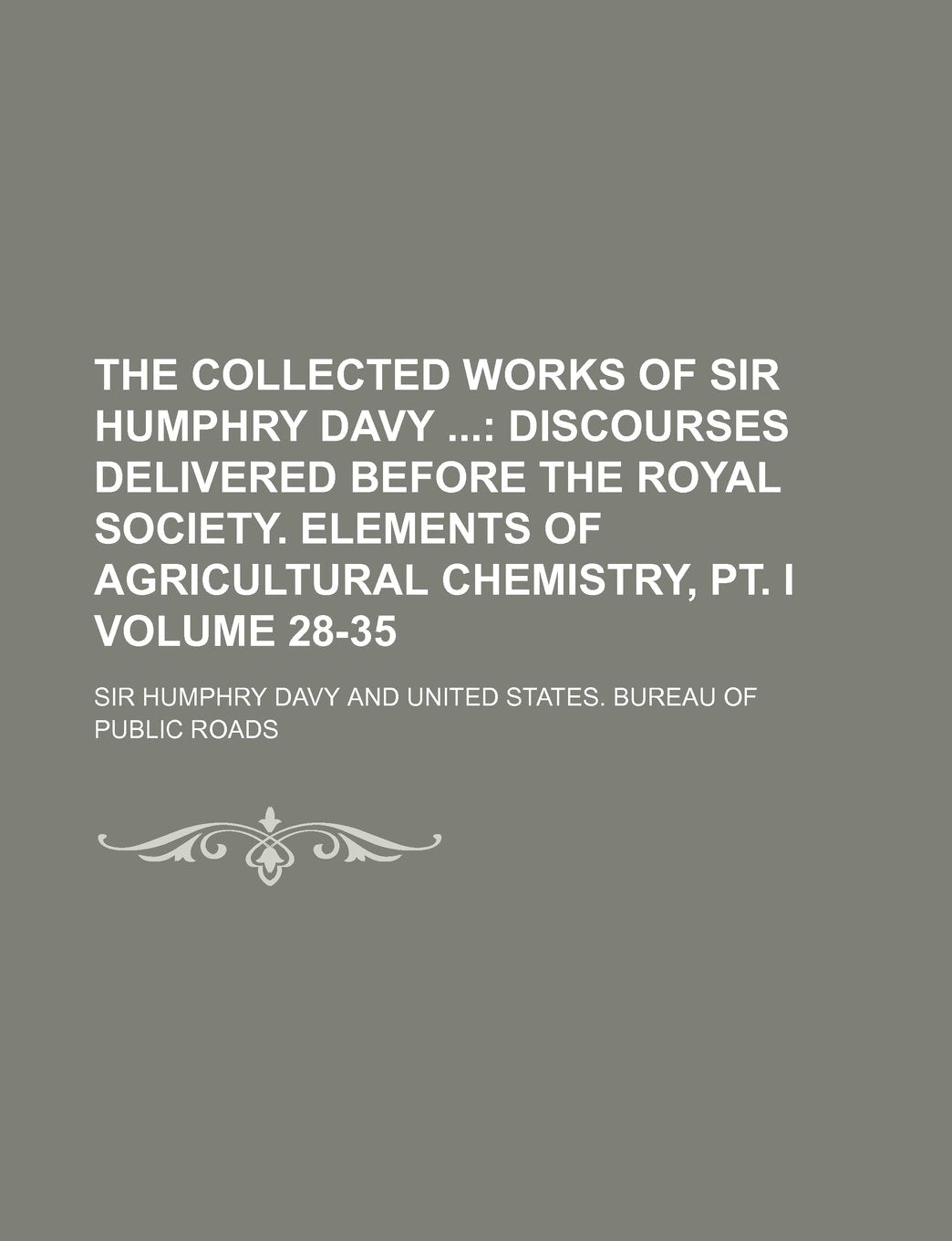 The Collected Works of Sir Humphry Davy Volume 28-35; Discourses Delivered Before the Royal Society. Elements of Agricultural Chemistry, PT. I Books