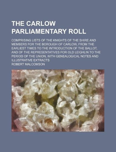 The Carlow Parliamentary Roll; Comprising Lists of the Knights of the Shire and Members for the Borough of Carlow, from the Earliest Times to the ... to the Period of the Union, with Gene Books