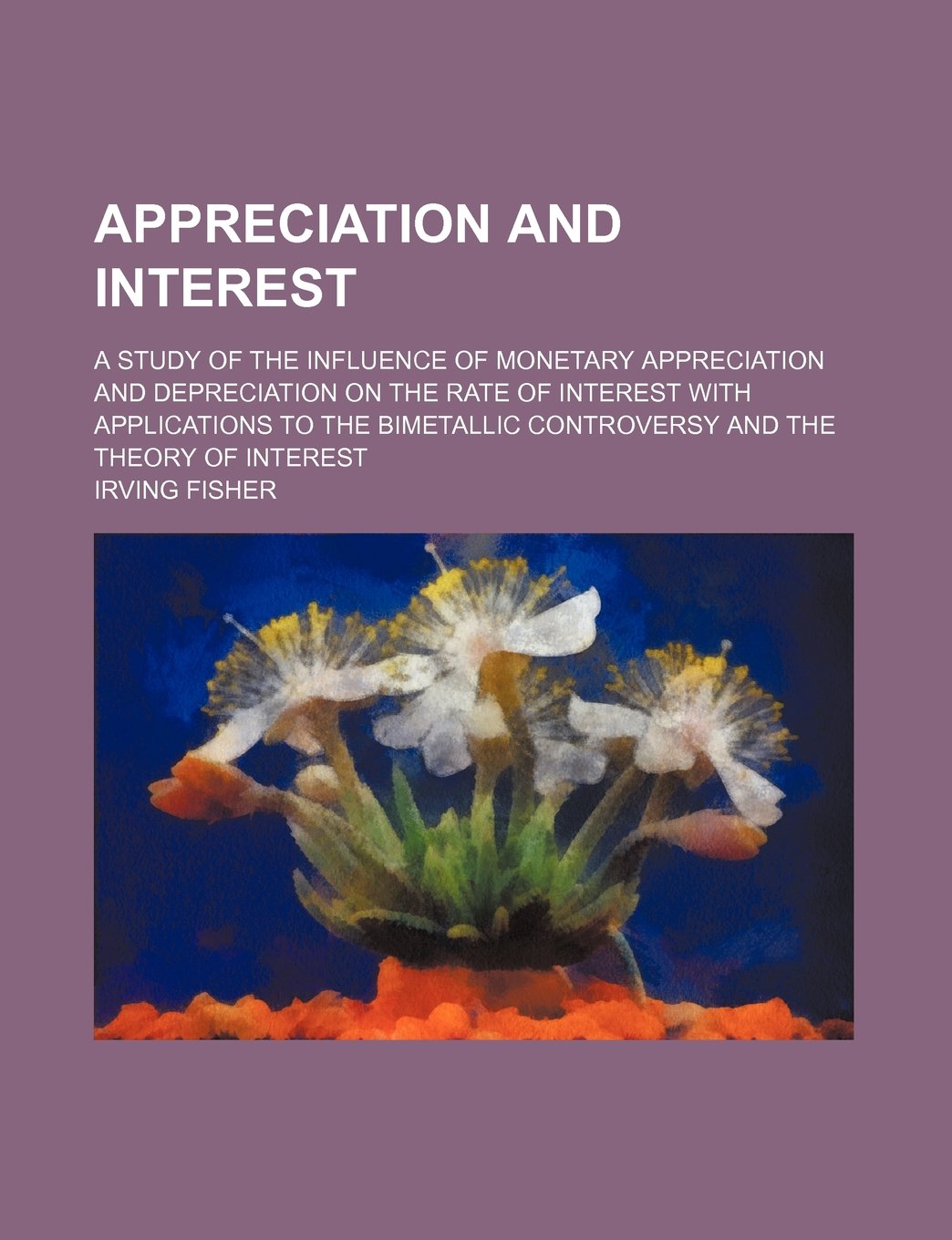 Appreciation and Interest; A Study of the Influence of Monetary Appreciation and Depreciation on the Rate of Interest with Applications to the Bimetallic Controversy and the Theory of Interest Books