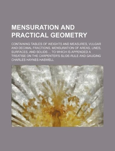 Mensuration and Practical Geometry; Containing Tables of Weights and Measures, Vulgar and Decimal Fractions, Mensuration of Areas, Lines, Surfaces, ... on the Carpenter's Slide-Rule and Gauging Books