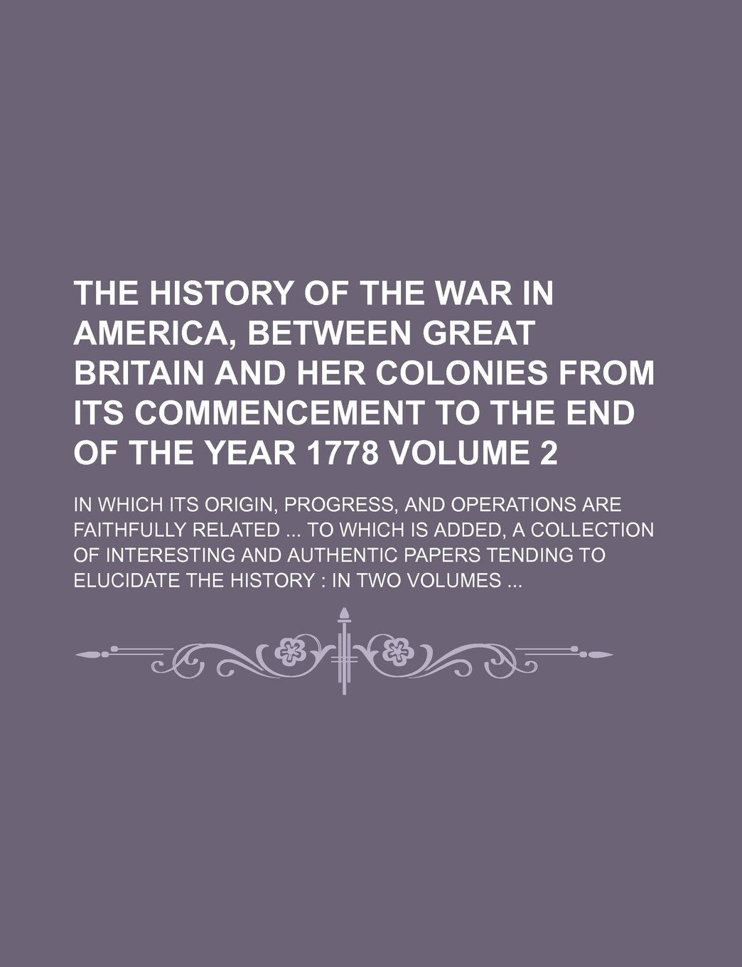 The History of the War in America, Between Great Britain and Her Colonies from Its Commencement to the End of the Year 1778 Volume 2; In Which Its ... Is Added, a Collection of Interesting and Books