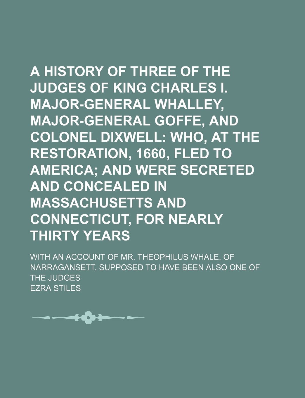 A History of Three of the Judges of King Charles I. Major-General Whalley, Major-General Goffe, and Colonel Dixwell; With an Account of Mr. Theophilus ... Supposed to Have Been Also One of the Judges Politics & History
