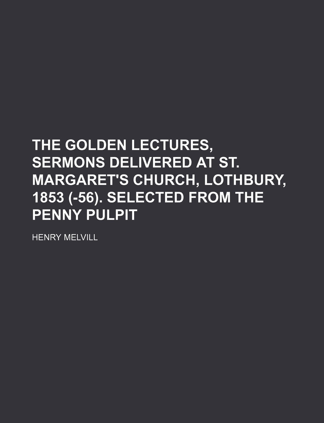 The Golden Lectures, Sermons Delivered at St. Margaret's Church, Lothbury, 1853 (-56). Selected from the Penny Pulpit Books
