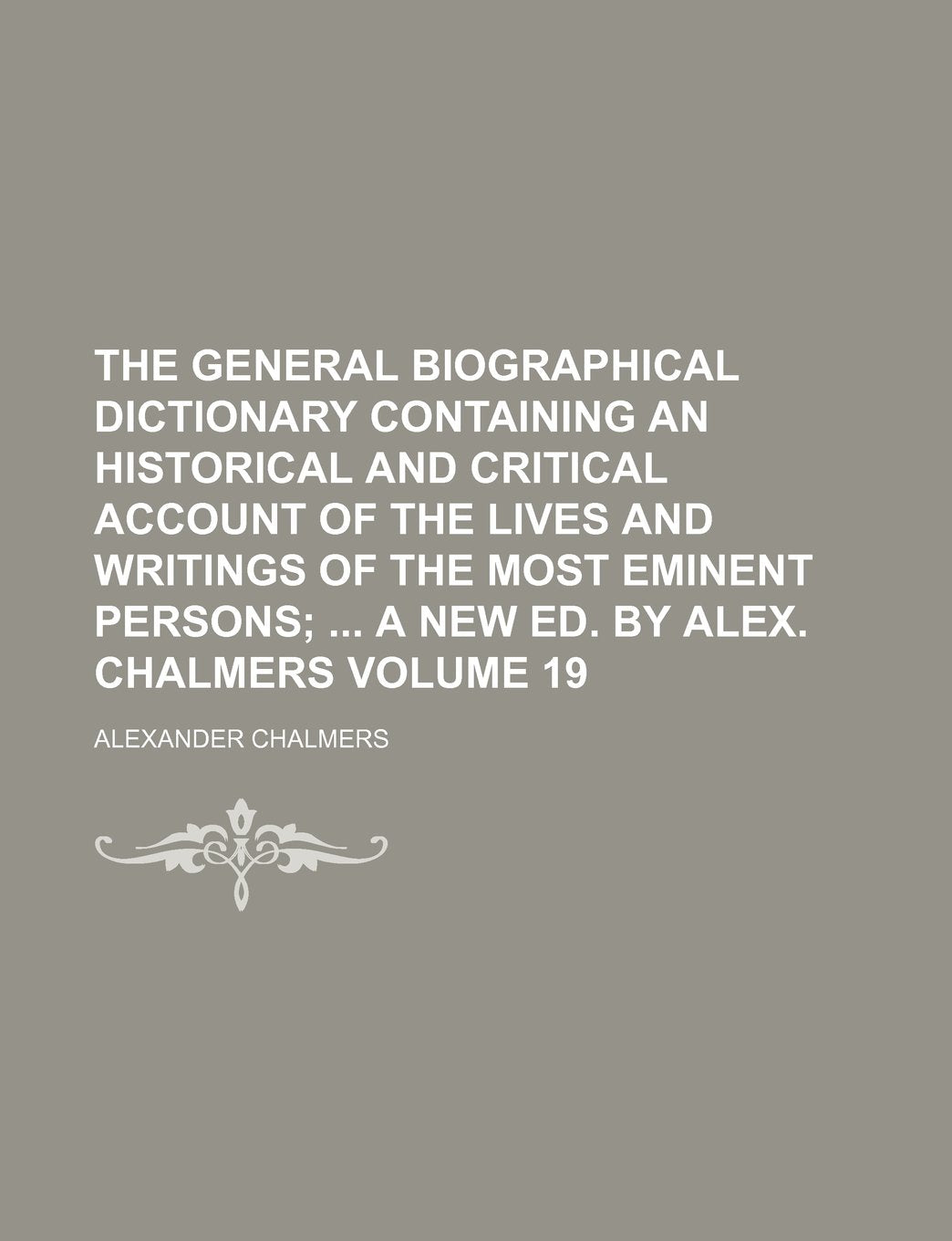 The General Biographical Dictionary Containing an Historical and Critical Account of the Lives and Writings of the Most Eminent Persons Volume 19; A New Ed. by Alex. Chalmers Politics & History
