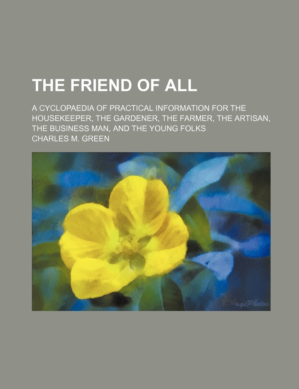 The Friend of All; A Cyclopaedia of Practical Information for the Housekeeper, the Gardener, the Farmer, the Artisan, the Business Man, and the Young Folks Books