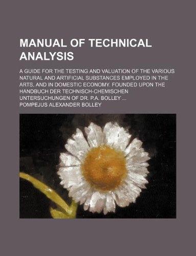 Manual of Technical Analysis; A Guide for the Testing and Valuation of the Various Natural and Artificial Substances Employed in the Arts, and in ... Untersuchungen of Dr. P.A. Bolley Books