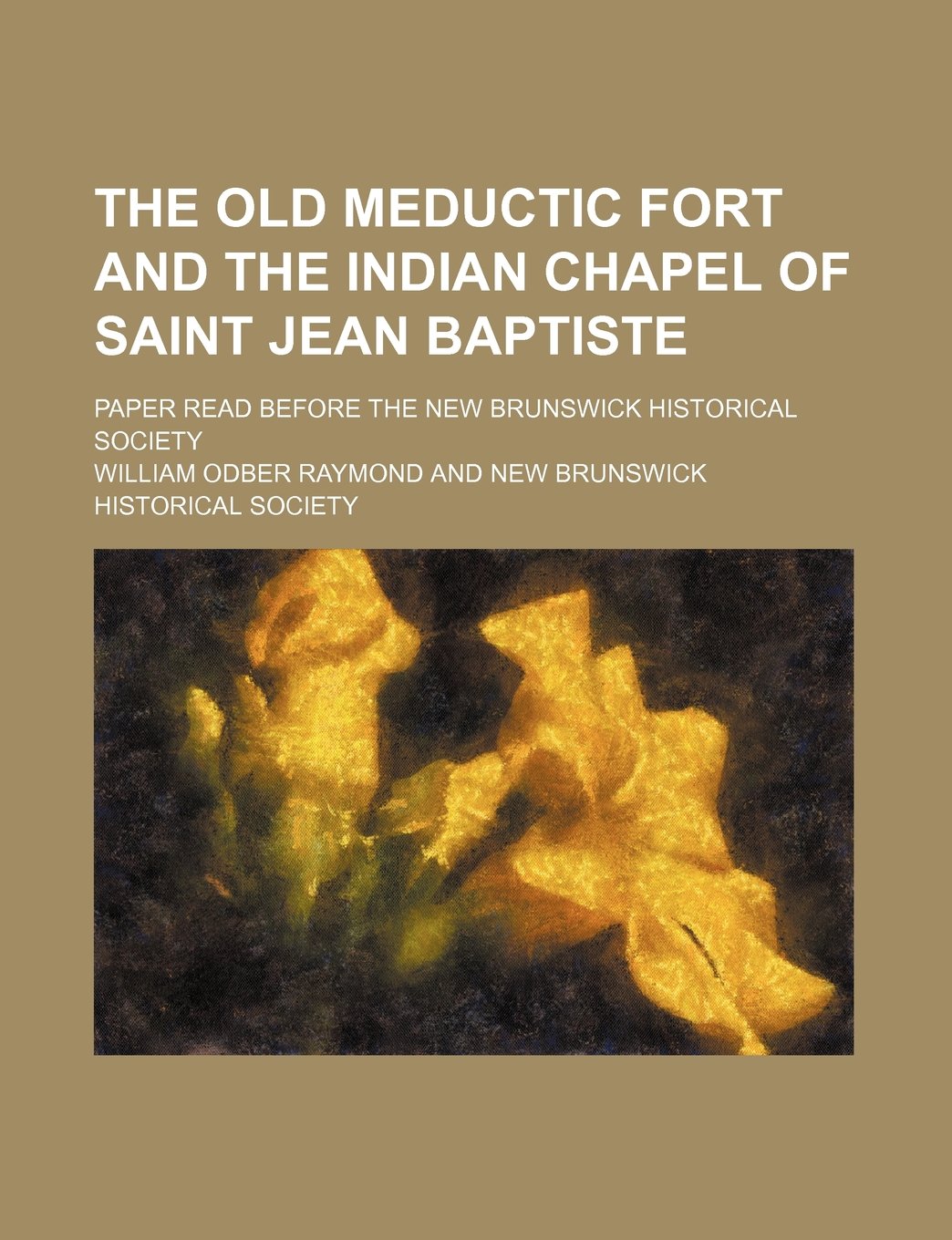 The Old Meductic Fort and the Indian Chapel of Saint Jean Baptiste; Paper Read Before the New Brunswick Historical Society Books