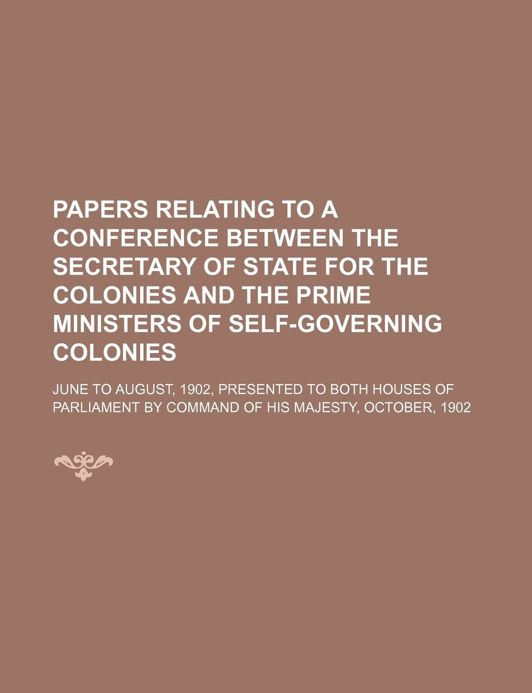 Papers Relating to a Conference Between the Secretary of State for the Colonies and the Prime Ministers of Self-Governing Colonies; June to August, ... by Command of His Majesty, October, 1902 Books