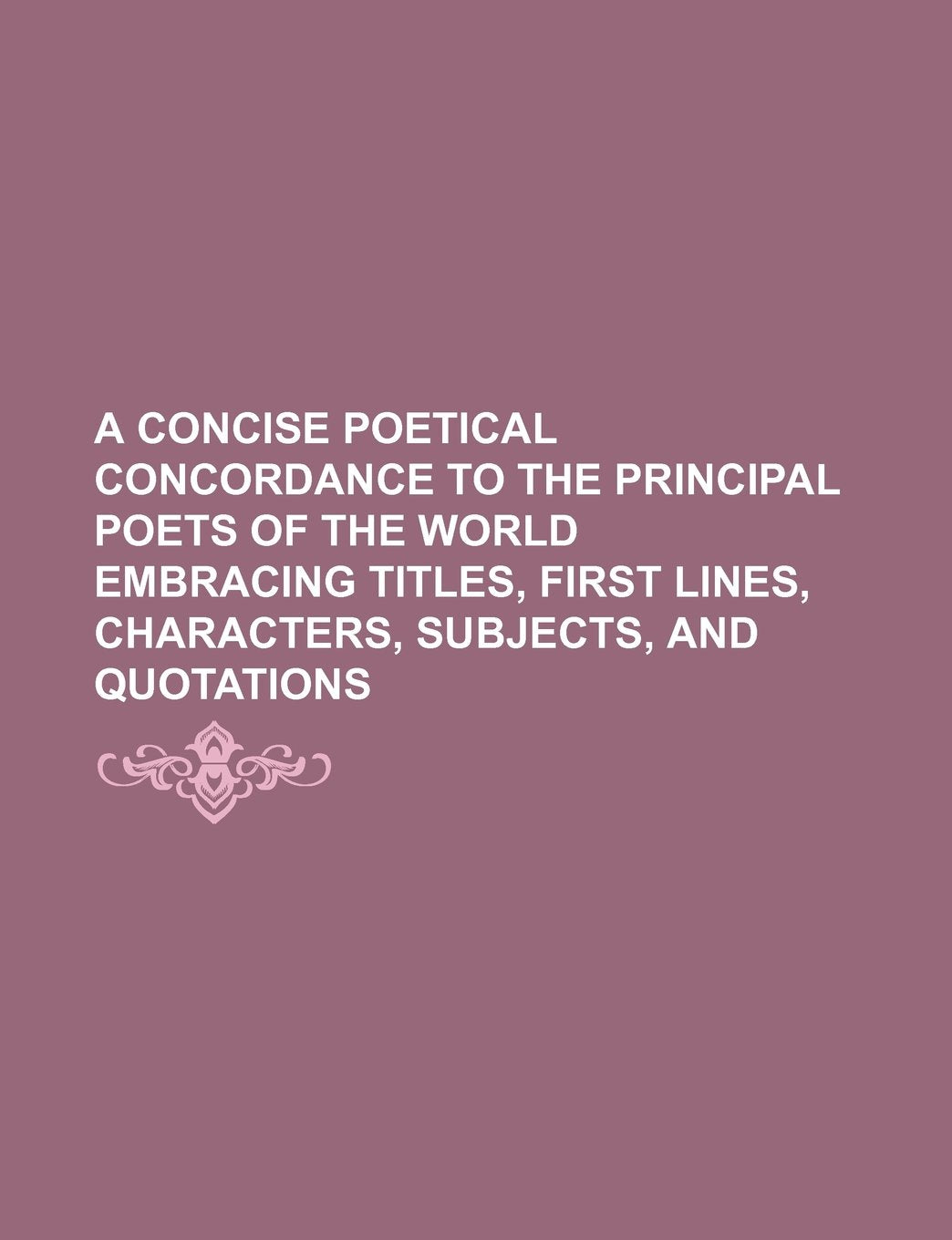 A Concise Poetical Concordance to the Principal Poets of the World Embracing Titles, First Lines, Characters, Subjects, and Quotations Books