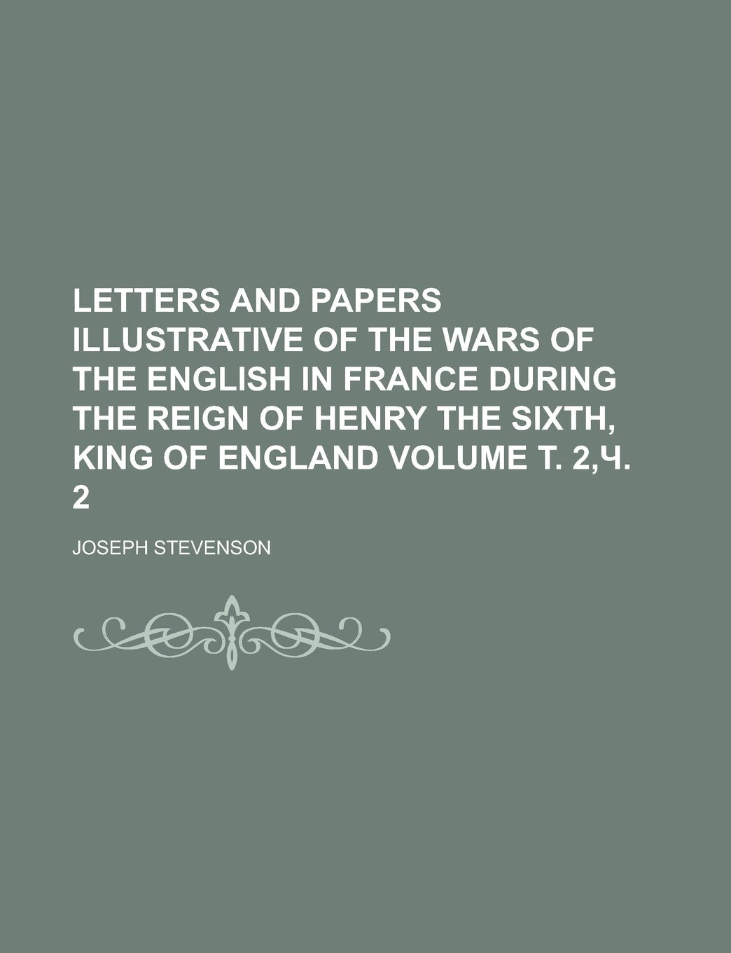 Letters and Papers Illustrative of the Wars of the English in France During the Reign of Henry the Sixth, King of England Volume . 2, . 2 Essays & Short Stories