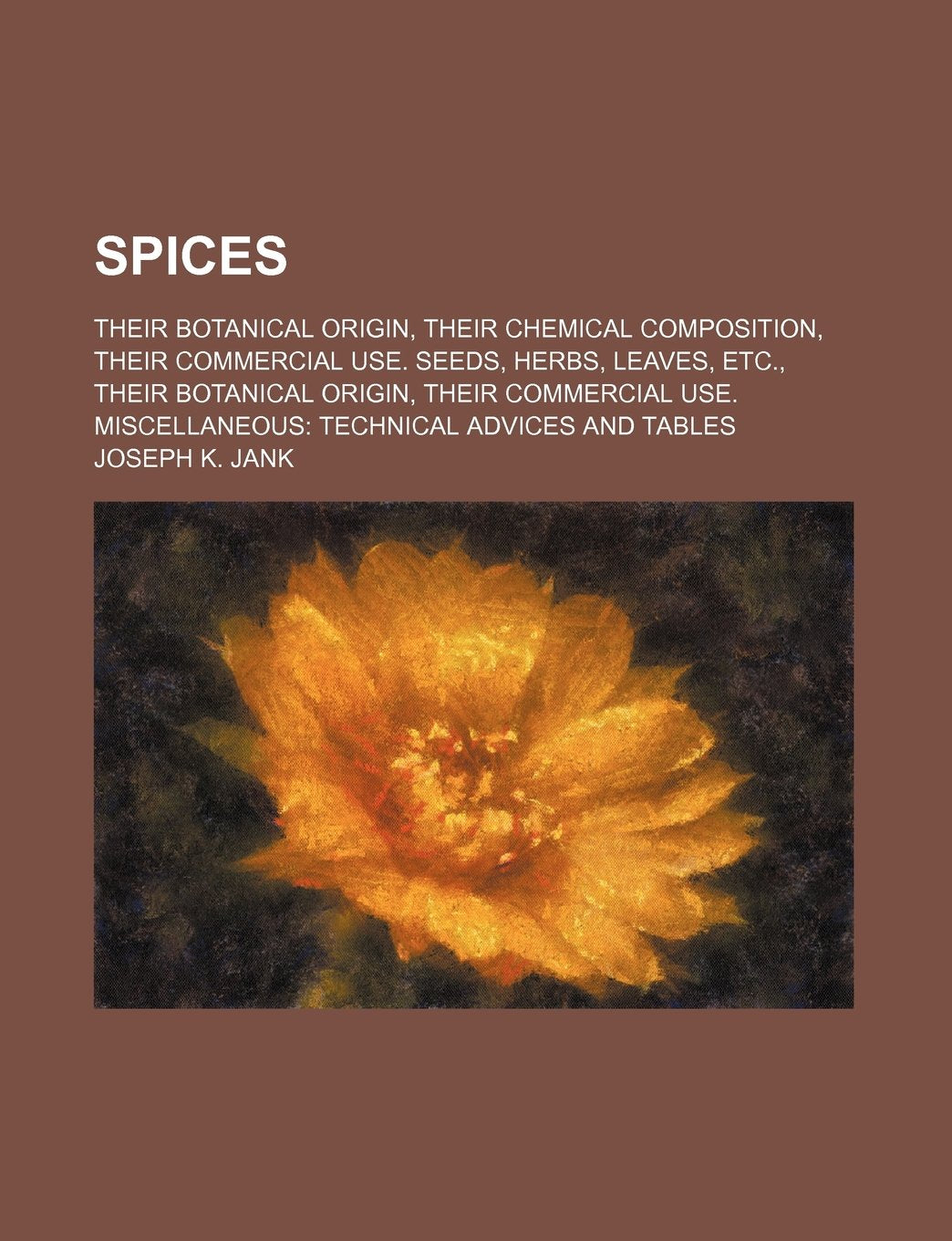 Spices; Their Botanical Origin, Their Chemical Composition, Their Commercial Use. Seeds, Herbs, Leaves, Etc., Their Botanical Origin, Their Commercial Use. Miscellaneous Technical Advices and Tables Cooking & Enjoying